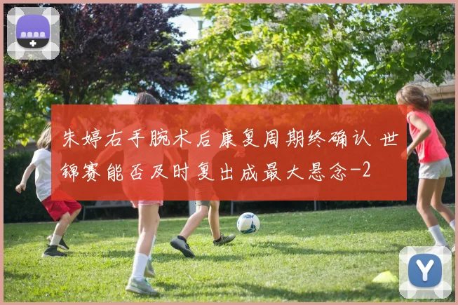 朱婷右手腕术后康复周期终确认 世锦赛能否及时复出成最大悬念
