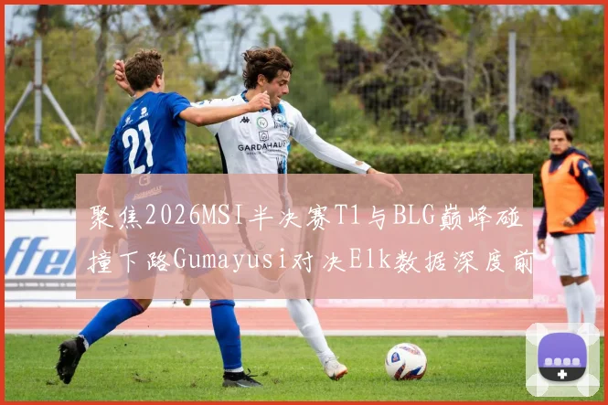 聚焦2026MSI半决赛T1与BLG巅峰碰撞下路Gumayusi对决Elk数据深度前瞻