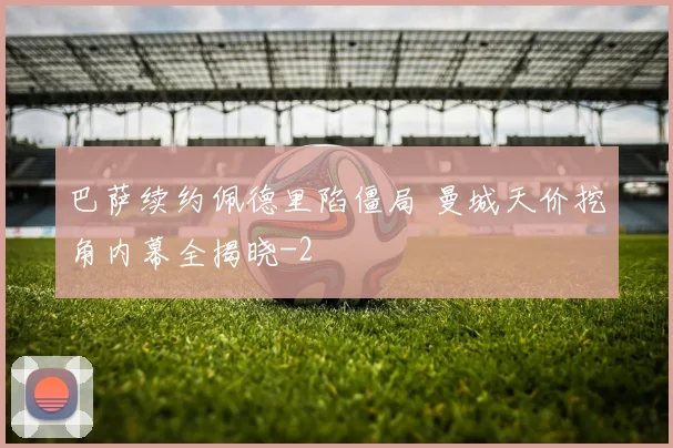 巴萨续约佩德里陷僵局 曼城天价挖角内幕全揭晓