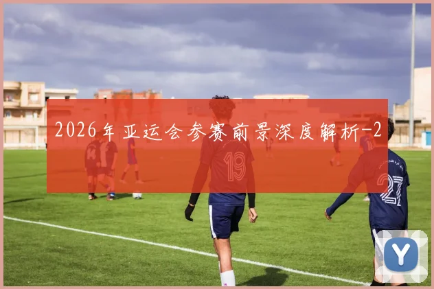 2026年亚运会参赛前景深度解析