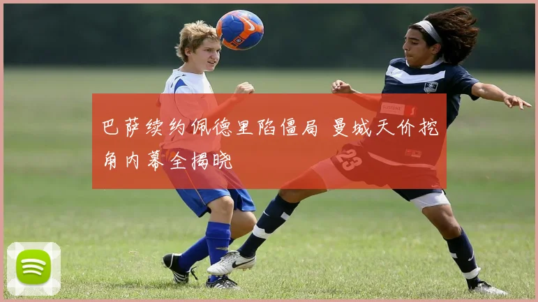 巴萨续约佩德里陷僵局 曼城天价挖角内幕全揭晓