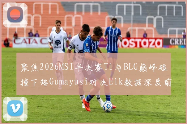 聚焦2026MSI半决赛T1与BLG巅峰碰撞下路Gumayusi对决Elk数据深度前瞻