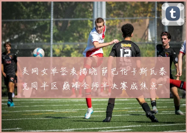 美网女单签表揭晓 萨巴伦卡斯瓦泰克同半区 巅峰会师半决赛成焦点