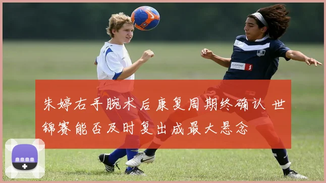 朱婷右手腕术后康复周期终确认 世锦赛能否及时复出成最大悬念