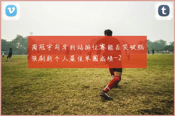 周冠宇匈牙利站排位赛能否突破瓶颈刷新个人最佳单圈成绩