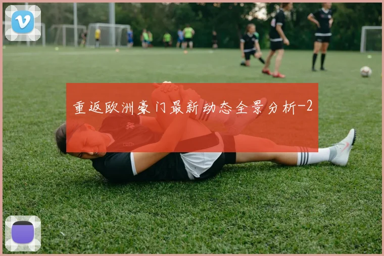 重返欧洲豪门最新动态全景分析