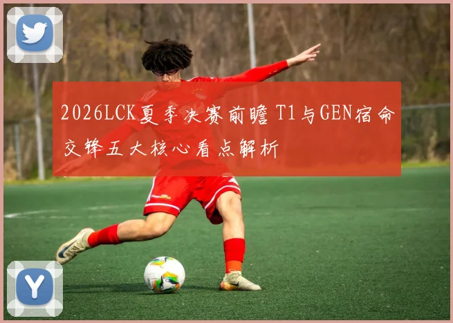2026LCK夏季决赛前瞻 T1与GEN宿命交锋五大核心看点解析